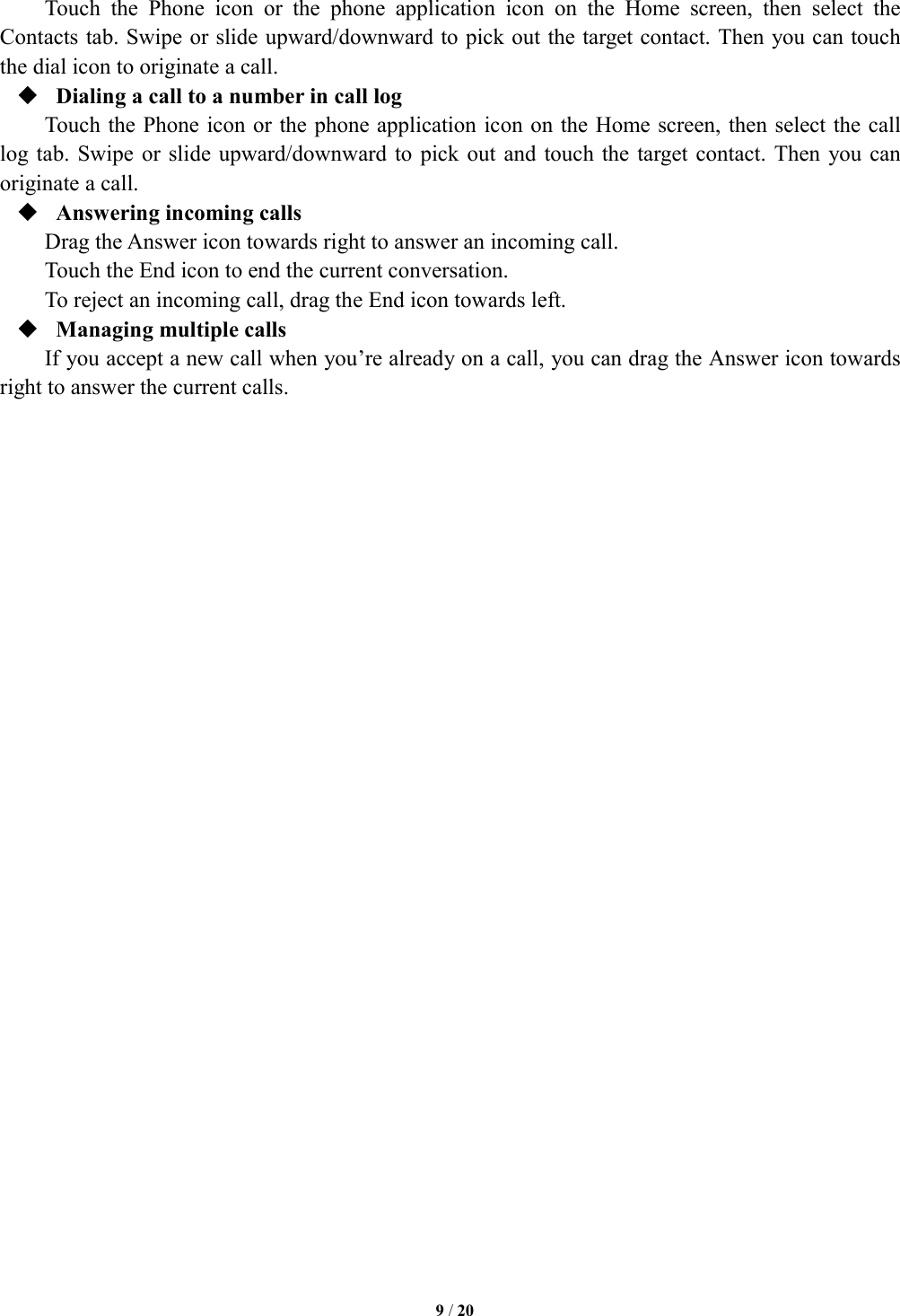   9 / 20  Touch  the  Phone  icon  or  the  phone  application  icon  on  the  Home  screen,  then  select  the Contacts tab. Swipe or slide upward/downward to pick out the target contact. Then you can touch the dial icon to originate a call.  Dialing a call to a number in call log Touch the Phone icon or the phone application icon on the Home screen, then select the call log tab.  Swipe or  slide upward/downward to pick  out and  touch the target  contact. Then  you can originate a call.  Answering incoming calls Drag the Answer icon towards right to answer an incoming call. Touch the End icon to end the current conversation. To reject an incoming call, drag the End icon towards left.  Managing multiple calls If you accept a new call when you&rsquo;re already on a call, you can drag the Answer icon towards right to answer the current calls.                              