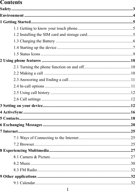   1 Contents Safety ................................................................................................................ 3 Environment .................................................................................................... 4 1 Getting Started .............................................................................................. 5 1.1 Getting to know your touch phone................................................... 5 1.2 Installing the SIM card and storage card .......................................... 5 1.3 Charging the Battery ....................................................................... 6 1.4 Starting up the device ...................................................................... 7 1.5 Status Icons ..................................................................................... 9 2 Using phone features .................................................................................. 10 2.1 Turning the phone function on and off ........................................... 10 2.2 Making a call ................................................................................ 10 2.3 Answering and Ending a call ......................................................... 11 2.4 In-call options ............................................................................... 11 2.5 Using call history .......................................................................... 12 2.6 Call settings .................................................................................. 12 3 Setting on your device................................................................................. 12 4 ActiveSync ................................................................................................... 16 5 Contacts....................................................................................................... 18 6 Exchanging Messages ................................................................................. 20 7 Internet ........................................................................................................ 25 7.1 Ways of Connecting to the Internet ................................................ 25 7.2 Browser ......................................................................................... 25 8 Experiencing Multimedia ........................................................................... 27 8.1 Camera &amp; Picture .......................................................................... 27 8.2 Music ............................................................................................ 30 8.3 FM Radio ...................................................................................... 32 9 Other applications ...................................................................................... 32 9.1 Calendar ........................................................................................ 32 