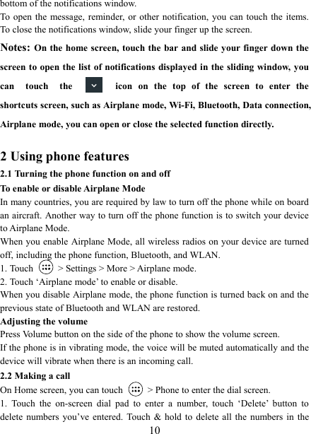   10bottom of the notifications window.   To  open the message, reminder, or other  notification, you can  touch  the items. To close the notifications window, slide your finger up the screen.   Notes: On the home screen, touch the  bar and slide your finger down the screen to open the list of notifications displayed in the sliding window, you can  touch  the  icon  on  the  top  of  the  screen  to  enter  the shortcuts screen, such as Airplane mode, Wi-Fi, Bluetooth, Data connection, Airplane mode, you can open or close the selected function directly.  2 Using phone features 2.1 Turning the phone function on and off To enable or disable Airplane Mode In many countries, you are required by law to turn off the phone while on board an aircraft. Another way to turn off the phone function is to switch your device to Airplane Mode. When you enable Airplane Mode, all wireless radios on your device are turned off, including the phone function, Bluetooth, and WLAN. 1. Touch    > Settings > More > Airplane mode. 2. Touch &lsquo;Airplane mode&rsquo; to enable or disable. When you disable Airplane mode, the phone function is turned back on and the previous state of Bluetooth and WLAN are restored. Adjusting the volume Press Volume button on the side of the phone to show the volume screen.   If the phone is in vibrating mode, the voice will be muted automatically and the device will vibrate when there is an incoming call. 2.2 Making a call On Home screen, you can touch    > Phone to enter the dial screen. 1.  Touch  the  on-screen  dial  pad  to  enter  a  number,  touch  &lsquo;Delete&rsquo;  button  to delete  numbers you&rsquo;ve entered. Touch  &amp;  hold to delete  all the numbers  in  the 