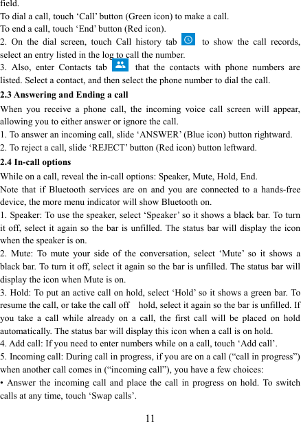   11field.   To dial a call, touch &lsquo;Call&rsquo; button (Green icon) to make a call.   To end a call, touch &lsquo;End&rsquo; button (Red icon).   2.  On  the  dial  screen,  touch  Call  history  tab  to  show  the  call  records, select an entry listed in the log to call the number.   3.  Also,  enter  Contacts  tab  that  the  contacts  with  phone  numbers  are listed. Select a contact, and then select the phone number to dial the call.   2.3 Answering and Ending a call When  you  receive  a  phone  call,  the  incoming  voice  call  screen  will  appear, allowing you to either answer or ignore the call.   1. To answer an incoming call, slide &lsquo;ANSWER&rsquo; (Blue icon) button rightward. 2. To reject a call, slide &lsquo;REJECT&rsquo; button (Red icon) button leftward. 2.4 In-call options While on a call, reveal the in-call options: Speaker, Mute, Hold, End.   Note  that  if  Bluetooth  services  are  on  and  you  are  connected  to  a  hands-free device, the more menu indicator will show Bluetooth on.   1. Speaker: To use the speaker, select &lsquo;Speaker&rsquo; so it shows a black bar. To turn it off, select it again so  the bar is  unfilled. The  status bar will display  the icon when the speaker is on.   2.  Mute:  To  mute  your  side  of  the  conversation,  select  &lsquo;Mute&rsquo;  so  it  shows  a black bar. To turn it off, select it again so the bar is unfilled. The status bar will display the icon when Mute is on.   3. Hold: To put an active call on hold, select &lsquo;Hold&rsquo; so it shows a green bar. To resume the call, or take the call off    hold, select it again so the bar is unfilled. If you  take  a  call  while  already  on  a  call,  the  first  call  will  be  placed  on  hold automatically. The status bar will display this icon when a call is on hold.   4. Add call: If you need to enter numbers while on a call, touch &lsquo;Add call&rsquo;.   5. Incoming call: During call in progress, if you are on a call (&ldquo;call in progress&rdquo;) when another call comes in (&ldquo;incoming call&rdquo;), you have a few choices:   &bull;  Answer  the  incoming  call  and  place  the  call  in  progress  on  hold.  To  switch calls at any time, touch &lsquo;Swap calls&rsquo;. 