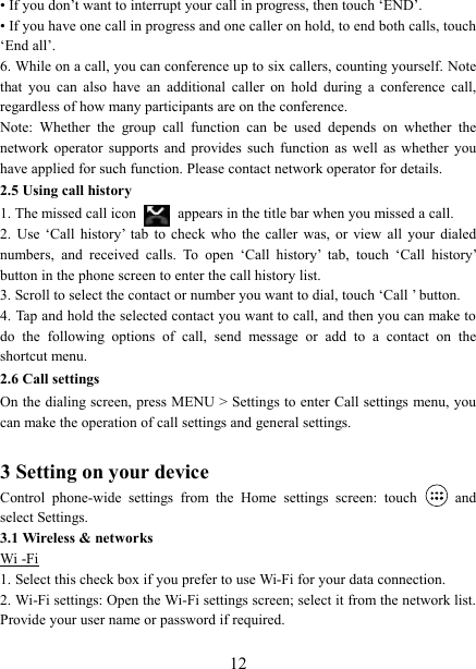   12&bull; If you don&rsquo;t want to interrupt your call in progress, then touch &lsquo;END&rsquo;.   &bull; If you have one call in progress and one caller on hold, to end both calls, touch &lsquo;End all&rsquo;. 6. While on a call, you can conference up to six callers, counting yourself. Note that  you  can  also  have  an  additional  caller  on  hold  during  a  conference  call, regardless of how many participants are on the conference.   Note:  Whether  the  group  call  function  can  be  used  depends  on  whether  the network  operator  supports  and  provides  such  function  as  well  as  whether  you have applied for such function. Please contact network operator for details. 2.5 Using call history 1. The missed call icon   appears in the title bar when you missed a call.   2.  Use  &lsquo;Call  history&rsquo;  tab  to  check  who  the  caller  was,  or  view  all  your  dialed numbers,  and  received  calls.  To  open  &lsquo;Call  history&rsquo;  tab,  touch  &lsquo;Call  history&rsquo; button in the phone screen to enter the call history list. 3. Scroll to select the contact or number you want to dial, touch &lsquo;Call &rsquo; button. 4. Tap and hold the selected contact you want to call, and then you can make to do  the  following  options  of  call,  send  message  or  add  to  a  contact  on  the shortcut menu. 2.6 Call settings On the dialing screen, press MENU > Settings to enter Call settings menu, you can make the operation of call settings and general settings.    3 Setting on your device Control  phone-wide  settings  from  the  Home  settings  screen:  touch    and select Settings.   3.1 Wireless &amp; networks Wi -Fi 1. Select this check box if you prefer to use Wi-Fi for your data connection.   2. Wi-Fi settings: Open the Wi-Fi settings screen; select it from the network list. Provide your user name or password if required.    