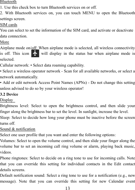   13Bluetooth 1. Use this check box to turn Bluetooth services on or off.   2.  With  Bluetooth  services  on,  you  can  touch  MENU  to  open  the  Bluetooth settings screen. SIM cards You can select to set the information of the SIM card, and activate or deactivate   data connection. More Airplane mode on/off: When airplane mode is selected, all wireless connectivity is  off.  This  icon   will  display  in  the  status  bar  when  airplane  mode  is selected.   Callular network: &bull; Select data roaming capability.   &bull; Select a wireless operator network - Scan for all available networks, or select a network automatically.   &bull; Add or edit network Access Point Names (APNs) - Do not change this setting unless advised to do so by your wireless operator!   3.2 Device Display   Brightness  level:  Select  to  open  the  brightness  control,  and  then  slide  your finger along the brightness bar to set the level. In sunlight, increase the level.   Sleep: Select to decide how long your phone must be inactive before the screen turns off.   Sound &amp; notification Select one user profile that you want and enter the following options: Volumes: Select to open the volume control, and then slide your finger along the volume bar to  set an incoming call  ring volume or alarm, playing  back  music, videos.   Phone ringtones: Select to decide on a ring tone to use for incoming calls. Note that  you  can  override  this  setting  for  individual  contacts  in  the  Edit  contact details screens.   Default notification sound: Select a ring tone to use for a notification (e.g., new message).  Note  that  you  can  override  this  setting  for  new  Calendar  event 