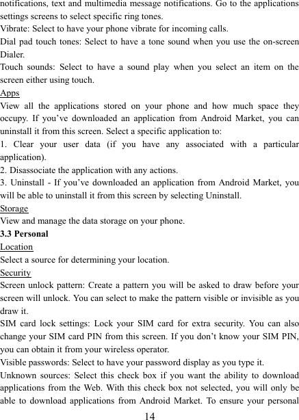   14notifications, text and  multimedia message notifications. Go to the applications settings screens to select specific ring tones.   Vibrate: Select to have your phone vibrate for incoming calls.   Dial pad touch  tones: Select to have  a tone sound when you  use the on-screen Dialer.   Touch  sounds:  Select  to  have  a  sound  play  when  you  select  an  item  on  the screen either using touch. Apps View  all  the  applications  stored  on  your  phone  and  how  much  space  they occupy.  If  you&rsquo;ve  downloaded  an  application  from  Android  Market,  you  can uninstall it from this screen. Select a specific application to:   1.  Clear  your  user  data  (if  you  have  any  associated  with  a  particular application).   2. Disassociate the application with any actions.   3.  Uninstall  - If you&rsquo;ve  downloaded  an  application  from Android  Market,  you will be able to uninstall it from this screen by selecting Uninstall.   Storage View and manage the data storage on your phone. 3.3 Personal Location Select a source for determining your location.   Security Screen unlock pattern: Create  a  pattern you will be  asked to  draw  before your screen will unlock. You can select to make the pattern visible or invisible as you draw it.   SIM  card  lock  settings:  Lock  your  SIM  card  for  extra  security.  You  can  also change your SIM card PIN from this screen. If you don&rsquo;t know your  SIM PIN, you can obtain it from your wireless operator.   Visible passwords: Select to have your password display as you type it.   Unknown  sources:  Select  this  check  box  if  you  want  the  ability  to  download applications from the  Web. With this  check box  not selected, you will  only be able  to  download  applications  from  Android  Market.  To  ensure  your  personal 