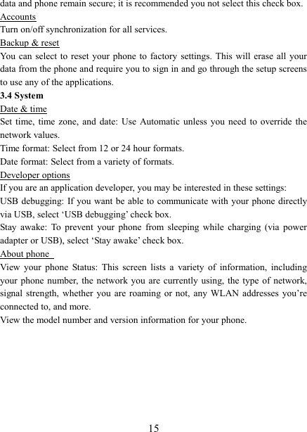   15data and phone remain secure; it is recommended you not select this check box.   Accounts Turn on/off synchronization for all services.   Backup &amp; reset You can select to  reset your phone  to  factory  settings.  This will erase  all your data from the phone and require you to sign in and go through the setup screens to use any of the applications.   3.4 System Date &amp; time Set time, time zone,  and  date:  Use Automatic unless you need to override  the network values.   Time format: Select from 12 or 24 hour formats.   Date format: Select from a variety of formats.   Developer options If you are an application developer, you may be interested in these settings:   USB debugging:  If you want be able to communicate with your phone directly via USB, select &lsquo;USB debugging&rsquo; check box.   Stay  awake:  To  prevent  your  phone  from  sleeping  while  charging  (via  power adapter or USB), select &lsquo;Stay awake&rsquo; check box.   About phone   View  your  phone  Status:  This  screen  lists  a  variety  of  information,  including your phone number, the network you  are currently using, the type  of network, signal strength, whether you are roaming or  not,  any  WLAN addresses you&rsquo;re connected to, and more.   View the model number and version information for your phone.       