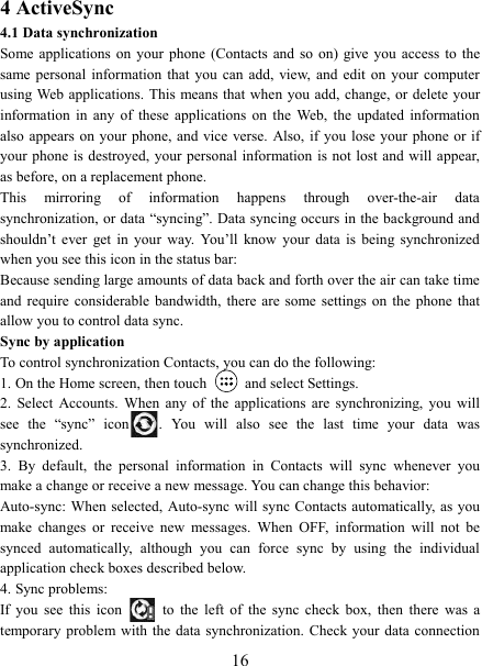   164 ActiveSync 4.1 Data synchronization   Some applications on your phone (Contacts and  so  on) give you access to the same personal information  that  you  can  add, view,  and  edit  on  your  computer using Web applications. This means that  when you add, change, or delete your information  in  any  of  these  applications  on  the  Web,  the  updated  information also appears on  your phone, and vice verse. Also,  if you lose your phone or if your phone  is destroyed,  your personal information is  not lost and will appear, as before, on a replacement phone.   This  mirroring  of  information  happens  through  over-the-air  data synchronization, or data &ldquo;syncing&rdquo;. Data syncing occurs in the background and shouldn&rsquo;t  ever  get  in  your  way.  You&rsquo;ll  know  your  data  is  being  synchronized when you see this icon in the status bar:   Because sending large amounts of data back and forth over the air can take time and  require  considerable  bandwidth,  there are some  settings on the phone that allow you to control data sync.   Sync by application   To control synchronization Contacts, you can do the following:   1. On the Home screen, then touch    and select Settings.   2.  Select  Accounts.  When  any  of  the  applications  are  synchronizing,  you  will see  the  &ldquo;sync&rdquo;  icon .  You  will  also  see  the  last  time  your  data  was synchronized.   3.  By  default,  the  personal  information  in  Contacts  will  sync  whenever  you make a change or receive a new message. You can change this behavior:   Auto-sync: When  selected, Auto-sync will sync Contacts  automatically, as you make  changes  or  receive  new  messages.  When  OFF,  information  will  not  be synced  automatically,  although  you  can  force  sync  by  using  the  individual application check boxes described below.   4. Sync problems:   If  you  see  this  icon   to  the  left  of  the  sync  check  box,  then  there  was  a temporary problem with  the  data synchronization. Check  your data connection 