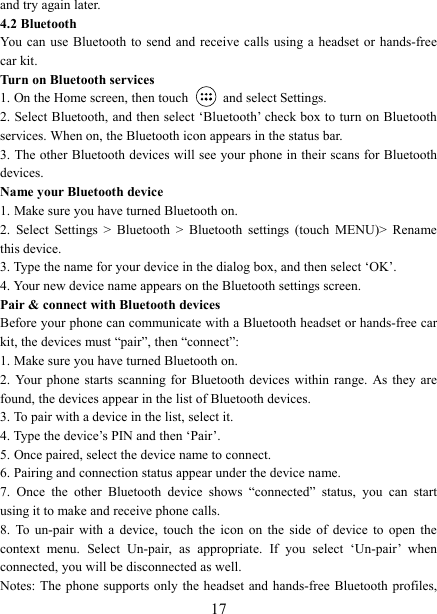   17and try again later.   4.2 Bluetooth   You can use Bluetooth  to send and  receive  calls  using a headset or  hands-free car kit.   Turn on Bluetooth services   1. On the Home screen, then touch    and select Settings.   2. Select Bluetooth, and then select &lsquo;Bluetooth&rsquo; check box to turn on Bluetooth services. When on, the Bluetooth icon appears in the status bar. 3. The other Bluetooth devices will see your phone in their scans for Bluetooth devices.   Name your Bluetooth device   1. Make sure you have turned Bluetooth on. 2.  Select  Settings  >  Bluetooth  >  Bluetooth  settings  (touch  MENU)>  Rename this device. 3. Type the name for your device in the dialog box, and then select &lsquo;OK&rsquo;.   4. Your new device name appears on the Bluetooth settings screen. Pair &amp; connect with Bluetooth devices Before your phone can communicate with a Bluetooth headset or hands-free car kit, the devices must &ldquo;pair&rdquo;, then &ldquo;connect&rdquo;:   1. Make sure you have turned Bluetooth on. 2.  Your  phone  starts scanning  for  Bluetooth devices within  range. As they are found, the devices appear in the list of Bluetooth devices.   3. To pair with a device in the list, select it.   4. Type the device&rsquo;s PIN and then &lsquo;Pair&rsquo;.   5. Once paired, select the device name to connect.   6. Pairing and connection status appear under the device name.   7.  Once  the  other  Bluetooth  device  shows  &ldquo;connected&rdquo;  status,  you  can  start using it to make and receive phone calls.   8.  To  un-pair  with  a  device,  touch  the  icon  on  the  side  of  device  to  open  the context  menu.  Select  Un-pair,  as  appropriate.  If  you  select  &lsquo;Un-pair&rsquo;  when connected, you will be disconnected as well.   Notes: The phone  supports only the headset and  hands-free Bluetooth profiles, 