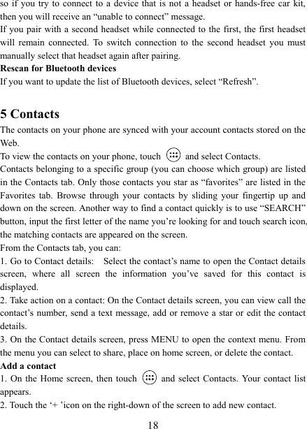   18so if you  try to connect to a  device that is not a headset  or hands-free car kit, then you will receive an &ldquo;unable to connect&rdquo; message.   If you pair with a second headset  while connected to  the first,  the first headset will  remain  connected.  To  switch  connection  to  the  second  headset  you  must manually select that headset again after pairing.   Rescan for Bluetooth devices   If you want to update the list of Bluetooth devices, select &ldquo;Refresh&rdquo;.    5 Contacts The contacts on your phone are synced with your account contacts stored on the Web.   To view the contacts on your phone, touch    and select Contacts. Contacts belonging to a specific group (you can choose which group) are listed in the Contacts tab. Only those contacts you star as &ldquo;favorites&rdquo; are listed in the Favorites  tab.  Browse  through  your  contacts  by  sliding  your  fingertip  up  and down on the screen. Another way to find a contact quickly is to use &ldquo;SEARCH&rdquo; button, input the first letter of the name you&rsquo;re looking for and touch search icon, the matching contacts are appeared on the screen. From the Contacts tab, you can:   1. Go to Contact details:    Select the contact&rsquo;s name to open the Contact details screen,  where  all  screen  the  information  you&rsquo;ve  saved  for  this  contact  is displayed.   2. Take action on a contact: On the Contact details screen, you can view call the contact&rsquo;s number, send a text  message, add or remove a  star or edit the contact details.   3. On the Contact details screen, press MENU to open the context menu. From the menu you can select to share, place on home screen, or delete the contact.   Add a contact   1. On the Home screen, then touch    and  select Contacts.  Your  contact list appears.   2. Touch the &lsquo;+ &rsquo;icon on the right-down of the screen to add new contact.   