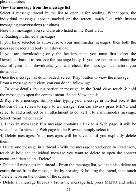   21phone number.   View the message from the message list   Select  a  message  thread  in  the  list  to  open  it  for  reading.  When  open,  the individual  messages  appear  stacked  on  the  screen,  much  like  with  instant messaging conversations (or chats).   Note that messages you send are also listed in the Read view.   1. Reading multimedia messages   If you have selected to auto-retrieve your multimedia  messages, then both the message header and body will download. If  you  are  downloading  only  the  headers,  then  you  must  first  select  the Download button  to retrieve the  message body. If you are concerned about the size  of  your  data  downloads,  you  can  check  the  message  size  before  you download.   Once the message has downloaded, select &lsquo;Play&rsquo; button to view the message.   From a message read view, you can do the following:   1. To  view details  about a particular message,  in the Read  view,  touch  &amp; hold the message to open the context menu. Select View details.   2. Reply to a  message: Simply start typing your message in the text box at  the bottom of the  screen  to reply to a  message.  You  can always press  MENU  and select to  add a subject or an attachment to convert it to a  multimedia message. Select &lsquo;Send&rsquo; when ready.   3.  Links  in  messages:  If  a  message  contains  a  link  to  a  Web  page,  it  will  be selectable. To view the Web page in the Browser, simply select it.   4.  Delete  messages:  Your  messages  will  be  saved  until  you  explicitly  delete them.   &bull; Delete one message in a thread - With the message thread open in Read view, touch  &amp;  hold  the  individual  message  you  want  to  delete  to  open  the  context menu, and then select &lsquo;Delete&rsquo;.   &bull; Delete all messages in a thread - From the message list, you can also delete an entire thread from the message list by pressing &amp; holding the thread, then touch &lsquo;Delete&rsquo; icon on the bottom of the screen.   &bull; Delete all  message threads - From the  message list, press MENU and select 