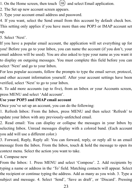  231. On the Home screen, then touch    and select Email application. 2. The Set up new account screen appears. 3. Type your account email address and password. 4.  If you want,  select  the  Send email from this account  by  default  check  box. This setting only applies if you have more than one POP3 or IMAP account set up.   5. Select &lsquo;Next&rsquo;.   If you  have a popular  email account, the application will  set everything  up for you! Before you go to your Inbox, you can name the account (if you don&rsquo;t, your email address will be used). You are also asked to type your name as you want it to display on  outgoing messages. You must complete this  field  before you can select &lsquo;Next&rsquo; and go to your Inbox.   For less popular accounts, follow the prompts to type the email server, protocol, and  other  account information yourself. After your account settings  have  been verified, select &lsquo;Next&rsquo; to go to your Inbox.   6. To  add more accounts (up  to five),  from an Inbox or your  Accounts screen, press MENU and select &lsquo;Add account&rsquo;.   Use your POP3 and IMAP email account   Once you&rsquo;ve set up an account, you can do the following:   1.  Refresh  Inbox:  From  the  Inbox,  press  MENU  and  then  select  &lsquo;Refresh&rsquo;  to update your Inbox with any previously-unfetched email.   2.  Read  email:  You  can  display  or  collapse  the  messages  in  your  Inbox  by selecting  Inbox.  Unread  messages  display  with a colored band.  (Each  account you add will use a different color.)   3.  Forward,  Reply,  Reply  all:  You  can  forward,  reply,  or  reply  all  to  an  email message from the Inbox. From the Inbox, touch &amp; hold the message to open its context menu. Select the action you want to take.   4. Compose new From  the  Inbox:  1.  Press  MENU  and  select  &lsquo;Compose&rsquo;.  2.  Add  recipients  by typing a name or address in the &lsquo;To&rsquo; field. Matching contacts will appear. Select the recipient or continue typing the address. Add as many as you wish. 3. Type a subject  and  message.  4.  Select  &lsquo;Send&rsquo;,  &lsquo;Save  as  draft&rsquo;,  or  &lsquo;Discard&rsquo;.  Pressing 