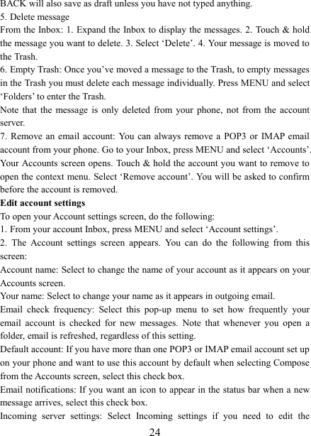   24BACK will also save as draft unless you have not typed anything.   5. Delete message From the Inbox: 1. Expand the Inbox to display the messages. 2. Touch &amp; hold the message you want to delete. 3. Select &lsquo;Delete&rsquo;. 4. Your message is moved to the Trash.   6. Empty Trash: Once you&rsquo;ve moved a message to the Trash, to empty messages in the Trash you must delete each message individually. Press MENU and select &lsquo;Folders&rsquo; to enter the Trash.   Note  that  the  message  is  only  deleted  from  your  phone,  not  from  the  account server.   7. Remove an  email  account: You  can  always  remove a  POP3  or  IMAP email account from your phone. Go to your Inbox, press MENU and select &lsquo;Accounts&rsquo;. Your Accounts screen opens. Touch &amp; hold the account you want to remove to open the context menu. Select &lsquo;Remove account&rsquo;. You will be asked to confirm before the account is removed. Edit account settings   To open your Account settings screen, do the following:   1. From your account Inbox, press MENU and select &lsquo;Account settings&rsquo;.   2.  The  Account  settings  screen  appears.  You  can  do  the  following  from  this screen:   Account name: Select to change the name of your account as it appears on your Accounts screen.   Your name: Select to change your name as it appears in outgoing email.   Email  check  frequency:  Select  this  pop-up  menu  to  set  how  frequently  your email  account  is  checked  for  new  messages.  Note  that  whenever  you  open  a folder, email is refreshed, regardless of this setting.   Default account: If you have more than one POP3 or IMAP email account set up on your phone and want to use this account by default when selecting Compose from the Accounts screen, select this check box.   Email notifications: If you want an icon to appear in the status bar when a new message arrives, select this check box.   Incoming  server  settings:  Select  Incoming  settings  if  you  need  to  edit  the 