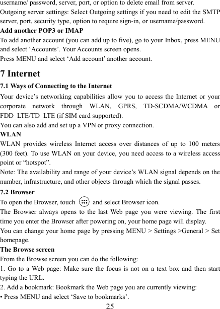   25username/ password, server, port, or option to delete email from server.   Outgoing server settings: Select Outgoing settings if you need to edit the SMTP server, port, security type, option to require sign-in, or username/password.   Add another POP3 or IMAP   To add another account (you can add up to five), go to your Inbox, press MENU and select &lsquo;Accounts&rsquo;. Your Accounts screen opens. Press MENU and select &lsquo;Add account&rsquo; another account.   7 Internet   7.1 Ways of Connecting to the Internet   Your  device&rsquo;s  networking  capabilities  allow  you  to  access  the Internet  or  your corporate  network  through  WLAN,  GPRS,  TD-SCDMA/WCDMA  or FDD_LTE/TD_LTE (if SIM card supported). You can also add and set up a VPN or proxy connection. WLAN WLAN  provides  wireless  Internet  access  over  distances  of  up  to  100  meters (300 feet). To use WLAN on your device, you need access to a wireless access point or &ldquo;hotspot&rdquo;.   Note: The availability and range of your device&rsquo;s WLAN signal depends on the number, infrastructure, and other objects through which the signal passes. 7.2 Browser To open the Browser, touch    and select Browser icon.   The  Browser  always  opens  to  the  last  Web  page  you  were  viewing.  The  first time you enter the Browser after powering on, your home page will display.   You can change your home page by pressing MENU > Settings >General > Set homepage.   The Browse screen   From the Browse screen you can do the following:   1.  Go  to  a Web  page: Make sure the focus is not  on  a  text  box  and  then  start typing the URL.   2. Add a bookmark: Bookmark the Web page you are currently viewing:   &bull; Press MENU and select &lsquo;Save to bookmarks&rsquo;.   