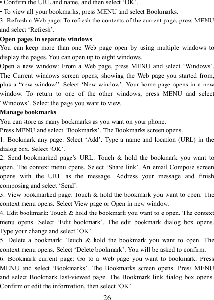   26&bull; Confirm the URL and name, and then select &lsquo;OK&rsquo;. &bull; To view all your bookmarks, press MENU and select Bookmarks.   3. Refresh a Web page: To refresh the contents of the current page, press MENU and select &lsquo;Refresh&rsquo;. Open pages in separate windows   You  can  keep  more  than  one  Web  page  open  by  using  multiple  windows  to display the pages. You can open up to eight windows.   Open  a  new  window:  From  a  Web  page,  press  MENU  and  select  &lsquo;Windows&rsquo;. The  Current  windows  screen  opens,  showing  the  Web  page  you  started  from, plus a &ldquo;new  window&rdquo;. Select &lsquo;New  window&rsquo;. Your home page opens in  a new window.  To  return  to  one  of  the  other  windows,  press  MENU  and  select &lsquo;Windows&rsquo;. Select the page you want to view.   Manage bookmarks   You can store as many bookmarks as you want on your phone.   Press MENU and select &lsquo;Bookmarks&rsquo;. The Bookmarks screen opens. 1.  Bookmark any page: Select &lsquo;Add&rsquo;.  Type  a  name  and  location  (URL) in the dialog box. Select &lsquo;OK&rsquo;.   2.  Send  bookmarked  page&rsquo;s  URL:  Touch  &amp;  hold  the  bookmark  you  want  to open. The context menu opens.  Select &lsquo;Share link&rsquo;. An email  Compose screen opens  with  the  URL  as  the  message.  Address  your  message  and  finish composing and select &lsquo;Send&rsquo;. 3. View bookmarked page: Touch &amp; hold the bookmark you want to open. The context menu opens. Select View page or Open in new window. 4. Edit bookmark: Touch &amp; hold the bookmark you want to e open. The context menu  opens.  Select  &lsquo;Edit  bookmark&rsquo;.  The  edit  bookmark  dialog  box  opens. Type your change and select &lsquo;OK&rsquo;.   5.  Delete  a  bookmark:  Touch  &amp;  hold  the  bookmark  you  want  to  open.  The context menu opens. Select &lsquo;Delete bookmark&rsquo;. You will be asked to confirm. 6.  Bookmark  current  page:  Go  to  a  Web  page  you  want  to  bookmark.  Press MENU  and  select  &lsquo;Bookmarks&rsquo;.  The  Bookmarks  screen  opens.  Press  MENU and  select  Bookmark  last-viewed  page.  The  Bookmark link dialog box  opens. Confirm or edit the information, then select &lsquo;OK&rsquo;. 