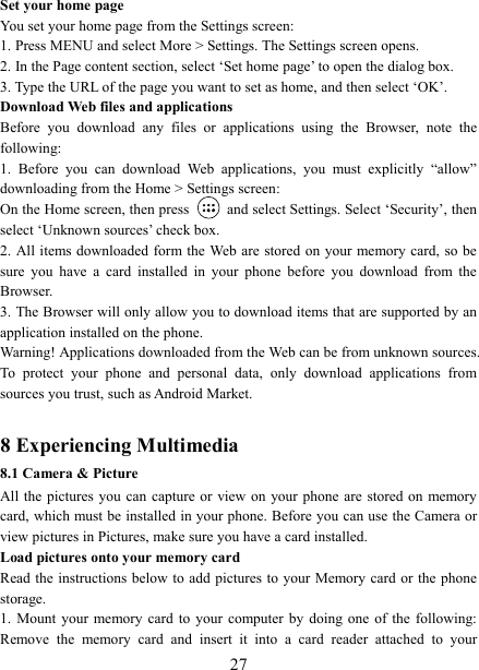   27Set your home page   You set your home page from the Settings screen:   1. Press MENU and select More > Settings. The Settings screen opens.   2. In the Page content section, select &lsquo;Set home page&rsquo; to open the dialog box.   3. Type the URL of the page you want to set as home, and then select &lsquo;OK&rsquo;. Download Web files and applications   Before  you  download  any  files  or  applications  using  the  Browser,  note  the following:   1.  Before  you  can  download  Web  applications,  you  must  explicitly  &ldquo;allow&rdquo; downloading from the Home > Settings screen:   On the Home screen, then press    and select Settings. Select &lsquo;Security&rsquo;, then select &lsquo;Unknown sources&rsquo; check box.   2. All items downloaded form the Web are stored  on your memory card, so be sure  you  have  a  card  installed  in  your  phone  before  you  download  from  the Browser.   3. The Browser will only allow you to download items that are supported by an application installed on the phone.   Warning! Applications downloaded from the Web can be from unknown sources. To  protect  your  phone  and  personal  data,  only  download  applications  from sources you trust, such as Android Market.    8 Experiencing Multimedia 8.1 Camera &amp; Picture All the  pictures  you can capture or view  on your phone are stored on memory card, which must be installed in your phone. Before you can use the Camera or view pictures in Pictures, make sure you have a card installed.   Load pictures onto your memory card   Read the  instructions below to add pictures to your Memory card or the phone storage.   1.  Mount  your memory card  to  your  computer  by  doing  one of the following: Remove  the  memory  card  and  insert  it  into  a  card  reader  attached  to  your 