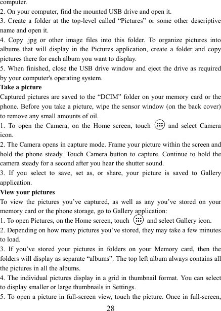   28computer. 2. On your computer, find the mounted USB drive and open it. 3.  Create  a  folder  at  the  top-level  called  &ldquo;Pictures&rdquo;  or  some  other  descriptive name and open it. 4.  Copy  .jpg  or  other  image  files  into  this  folder.  To  organize  pictures  into albums  that  will  display  in  the  Pictures  application,  create  a  folder  and  copy pictures there for each album you want to display.   5. When finished, close  the USB drive window  and  eject the  drive as required by your computer's operating system.   Take a picture   Captured pictures  are saved to the  &ldquo;DCIM&rdquo; folder  on your memory card  or the phone. Before you take a picture, wipe the sensor window  (on the back cover) to remove any small amounts of oil.   1.  To  open  the  Camera,  on  the  Home  screen,  touch   and  select  Camera icon.   2. The Camera opens in capture mode. Frame your picture within the screen and hold  the  phone  steady.  Touch  Camera  button  to  capture.  Continue  to  hold  the camera steady for a second after you hear the shutter sound.   3.  If  you  select  to  save,  set  as,  or  share,  your  picture  is  saved  to  Gallery application.   View your pictures   To  view  the  pictures  you&rsquo;ve  captured,  as  well  as  any  you&rsquo;ve  stored  on  your memory card or the phone storage, go to Gallery application:   1. To open Pictures, on the Home screen, touch   and select Gallery icon.   2. Depending on how many pictures you&rsquo;ve stored, they may take a few minutes to load.   3.  If  you&rsquo;ve  stored  your  pictures  in  folders  on  your  Memory  card,  then  the folders will display as separate &ldquo;albums&rdquo;. The top left album always contains all the pictures in all the albums.   4. The individual pictures display in a grid in thumbnail format. You can select to display smaller or large thumbnails in Settings.   5. To open  a picture in full-screen view, touch the picture. Once in full-screen, 