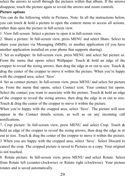  29select the  arrows to scroll through the pictures within that album. If the arrows disappear, touch the picture again to reveal the arrows and zoom controls. Picture options   You can do  the following while in Pictures. Note: In all the instructions below, you can  touch &amp; hold a picture  to open the context menu to access all actions, rather than open the picture in full-screen view. 1. View full-screen: Select a picture to open it in full-screen view.   2. Share a picture:  In full-screen view, press MENU and select Share. Select to share  your  picture  via  Messaging  (MMS),  or  another  application  (if  you have another application installed on your phone that supports sharing).   3. Set as wallpaper: In full-screen view, press MENU and select Set picture as. From  the  menu  that  opens  select  Wallpaper.  Touch  &amp;  hold  an  edge  of  the cropper to reveal the sizing arrows, then drag the edge in or out to size. Touch &amp; drag the center of the cropper to move it within the picture. When you&rsquo;re happy with the cropped area, select &lsquo;Save&rsquo;.   4. Set as contact picture: In full-screen view, press MENU and select Set picture as.  From  the  menu  that  opens,  select  Contact  icon.  Your  contact  list  opens. Select the contact you want to associate with the picture. Touch &amp; hold an edge of the  cropper to reveal the sizing arrows, then drag the edge in or out  to size. Touch &amp; drag the center of the cropper to move it within the picture.   When you&rsquo;re  happy with the cropped area, select &lsquo;Save&rsquo;. The picture will now appear  in  the  Contact  details  screen,  as  well  as  on  any  incoming  call notifications.   7.  Crop  picture:  In  full-screen  view,  press  MENU  and  select  Crop.  Touch  &amp; hold an edge of the cropper to reveal the sizing arrows, then drag the edge in or out to size. Touch &amp; drag the center of the cropper to move it within the picture. 3  When  you are happy  with  the cropped area, select  &lsquo;Save&rsquo;. Select Discard to cancel the crop. The cropped picture is saved to Pictures as a copy. Your original is not touched.   8.  Rotate  picture:  In  full-screen  view,  press  MENU  and  select  Rotate.  Select from  Rotate  left  (counter-clockwise)  or  Rotate  right  (clockwise).  Your  picture rotates and is saved automatically.   