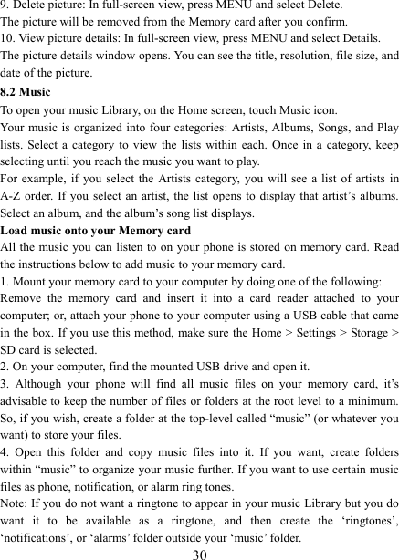   309. Delete picture: In full-screen view, press MENU and select Delete.     The picture will be removed from the Memory card after you confirm.   10. View picture details: In full-screen view, press MENU and select Details.   The picture details window opens. You can see the title, resolution, file size, and date of the picture.   8.2 Music To open your music Library, on the Home screen, touch Music icon.   Your music is  organized into  four categories:  Artists, Albums, Songs, and Play lists.  Select a category to  view  the  lists  within  each. Once in a  category,  keep selecting until you reach the music you want to play.   For  example, if you select the  Artists  category,  you  will see a  list  of artists in A-Z order. If you  select  an artist, the  list  opens to display that  artist&rsquo;s albums. Select an album, and the album&rsquo;s song list displays.   Load music onto your Memory card All the music you can listen to on your phone is stored on memory card. Read the instructions below to add music to your memory card.   1. Mount your memory card to your computer by doing one of the following:   Remove  the  memory  card  and  insert  it  into  a  card  reader  attached  to  your computer; or, attach your phone to your computer using a USB cable that came in the box. If you use this method, make sure the Home > Settings > Storage > SD card is selected.   2. On your computer, find the mounted USB drive and open it.   3.  Although  your  phone  will  find  all  music  files  on  your  memory  card,  it&rsquo;s advisable to keep the number of files or folders at the root level to a minimum. So, if you wish, create a folder at the top-level called &ldquo;music&rdquo; (or whatever you want) to store your files.   4.  Open  this  folder  and  copy  music  files  into  it.  If  you  want,  create  folders within &ldquo;music&rdquo; to organize your music further. If you want to use certain music files as phone, notification, or alarm ring tones. Note: If you do not want a ringtone to appear in your music Library but you do want  it  to  be  available  as  a  ringtone,  and  then  create  the  &lsquo;ringtones&rsquo;, &lsquo;notifications&rsquo;, or &lsquo;alarms&rsquo; folder outside your &lsquo;music&rsquo; folder.   