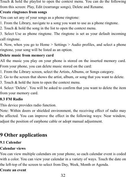   32Touch &amp; hold the playlist to open the context menu. You can do the following from this screen: Play, Edit (rearrange songs), Delete and Rename. Create ringtones from songs   You can set any of your songs as a phone ringtone:   1. From the Library, navigate to a song you want to use as a phone ringtone.   2. Touch &amp; hold the song in the list to open the context menu.   3.  Select Use as phone ringtone.  The  ringtone  is  set  as  your  default  incoming call ringtone.   4. Now, when you go to Home > Settings > Audio profiles, and select a phone ringtone, your song will be listed as an option. Delete music from memory card   All the  music you play on your phone is stored  on  the  inserted  memory  card. From your phone, you can delete music stored on the card:   1. From the Library screen, select the Artists, Albums, or Songs category.   2. Go to the screen that shows the artist, album, or song that you want to delete.   3. Touch &amp; hold the item to open the context menu.   4. Select &lsquo;Delete&rsquo;. You will be asked to confirm that you want to delete the item from your memory card. 8.3 FM Radio This device provides radio function.   Note: Within doors or  shielded environment, the receiving effect of  radio  may be  affected.  You  can  improve  the  effect  in  the  following  ways:  Near  window, adjust the position of earphone cable or adopt manual adjustment.    9 Other applications 9.1 Calendar Calendar views   You can view multiple calendars on your phone, so each calendar event is coded with a color. You can view your calendar in a variety of ways. Touch the date on the left-top of the screen to select from Day, Week, Month or Agenda.   Create an event   