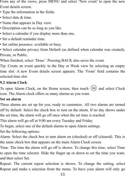   33From any of the views,  press  MENU  and  select  &lsquo;New  event&rsquo;  to  open  the  new Event details screen.   &bull; Type the information in the fields.   &bull; Select date &amp; time.   &bull; Name that appears in Day view.   &bull; Description can be as long as you like. &bull; Select a calendar if you display more than one.   &bull; Set a default reminder time.   &bull; Set online presence: available or busy.   &bull; Select calendar privacy from Default (as defined when calendar was created), Private, or Public.   When finished, select &lsquo;Done&rsquo;. Pressing BACK also saves the event.   Tip: Create  an  event  quickly  in  the  Day  or Week  view  by  selecting  an  empty time  slot.  A  new  Event  details  screen  appears.  The  &lsquo;From&rsquo;  field  contains  the selected time slot.   9.2 Alarm Clock To  open  Alarm  Clock,  on  the  Home  screen,  then  touch   and  select  Clock icon. The Alarm clock offers as many alarms as you want.   Set an alarm   Three alarms are set up for you, ready to customize. All two alarms are turned off by default. Select the check box to turn on the alarm. If no day shows under the set time, the alarm will go off once when the set time is reached. This alarm will go off at 9:00 am every Tuesday and Friday.   To begin, select one of the default alarms to open Alarm settings.   Set the following options:   Alarm: Select the check box to turn alarm on (checked) or off (cleared). This is the same check box that appears on the main Alarm Clock screen. Time: The time the alarm will go off is shown. To change this time, select Time to open the time selector. Slide the finger up or down to set the time you want, and then select Set.   Repeat:  The  current  repeat  selection  is  shown.  To  change  the  setting,  select Repeat and make a selection from the  menu.  To  have  your alarm will  only  go 
