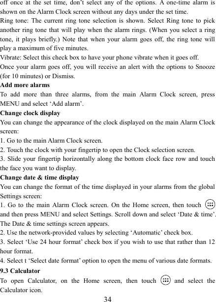   34off  once  at  the  set  time,  don&rsquo;t  select  any  of  the  options.  A  one-time  alarm  is shown on the Alarm Clock screen without any days under the set time. Ring  tone:  The  current  ring  tone  selection  is  shown.  Select Ring tone  to  pick another ring tone  that will play when  the alarm rings. (When you select a  ring tone,  it  plays  briefly.)  Note  that  when  your  alarm  goes  off,  the  ring  tone  will play a maximum of five minutes.   Vibrate: Select this check box to have your phone vibrate when it goes off. Once your  alarm goes off, you will receive an  alert with the options to  Snooze (for 10 minutes) or Dismiss.   Add more alarms   To  add  more  than  three  alarms,  from  the  main  Alarm  Clock  screen,  press MENU and select &lsquo;Add alarm&rsquo;.   Change clock display   You can change the appearance of the clock displayed on the main Alarm Clock screen: 1. Go to the main Alarm Clock screen. 2. Touch the clock with your fingertip to open the Clock selection screen. 3. Slide your  fingertip horizontally  along the bottom clock face  row and touch the face you want to display.   Change date &amp; time display   You can change the format of the time displayed in your alarms from the global Settings screen: 1.  Go  to  the main Alarm Clock screen.  On  the  Home  screen,  then  touch   and then press MENU and select Settings. Scroll down and select &lsquo;Date &amp; time&rsquo;. The Date &amp; time settings screen appears.   2. Use the network-provided values by selecting &lsquo;Automatic&rsquo; check box.   3. Select &lsquo;Use 24 hour format&rsquo; check box if you wish to use that rather than 12 hour format.   4. Select t &lsquo;Select date format&rsquo; option to open the menu of various date formats.   9.3 Calculator To  open  Calculator,  on  the  Home  screen,  then  touch   and  select  the Calculator icon.   