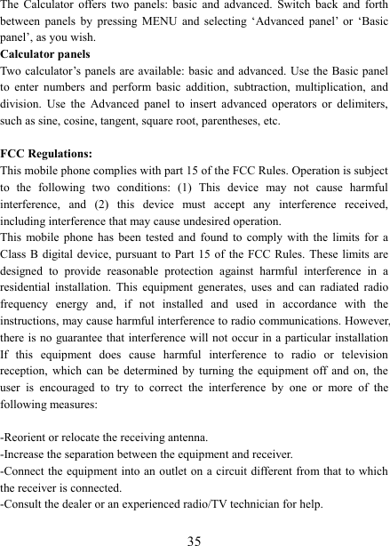   35The  Calculator  offers  two  panels:  basic  and  advanced.  Switch  back  and  forth between  panels  by  pressing  MENU  and  selecting  &lsquo;Advanced  panel&rsquo;  or  &lsquo;Basic panel&rsquo;, as you wish.   Calculator panels   Two calculator&rsquo;s panels are  available: basic and advanced.  Use the Basic panel to  enter  numbers  and  perform  basic  addition,  subtraction,  multiplication,  and division.  Use  the  Advanced  panel  to  insert  advanced  operators  or  delimiters, such as sine, cosine, tangent, square root, parentheses, etc.    FCC Regulations: This mobile phone complies with part 15 of the FCC Rules. Operation is subject to  the  following  two  conditions:  (1)  This  device  may  not  cause  harmful interference,  and  (2)  this  device  must  accept  any  interference  received, including interference that may cause undesired operation. This  mobile  phone  has  been  tested  and  found  to  comply  with  the  limits for  a Class B digital device, pursuant to  Part  15 of the FCC  Rules. These limits are designed  to  provide  reasonable  protection  against  harmful  interference  in  a residential  installation.  This  equipment  generates,  uses  and  can  radiated  radio frequency  energy  and,  if  not  installed  and  used  in  accordance  with  the instructions, may cause harmful interference to radio communications. However, there is  no guarantee that interference will not occur  in a particular installation If  this  equipment  does  cause  harmful  interference  to  radio  or  television reception,  which  can  be  determined  by  turning  the  equipment  off  and  on,  the user  is  encouraged  to  try  to  correct  the  interference  by  one  or  more  of  the following measures:  -Reorient or relocate the receiving antenna. -Increase the separation between the equipment and receiver. -Connect the  equipment into an outlet on a circuit  different from that to which the receiver is connected. -Consult the dealer or an experienced radio/TV technician for help.  