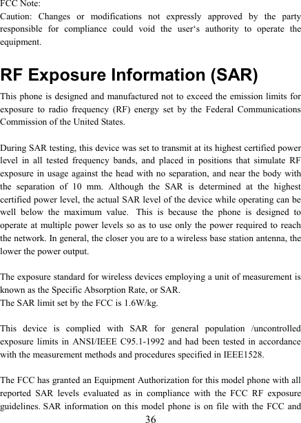   36FCC Note: Caution:  Changes  or  modifications  not  expressly  approved  by  the  party responsible  for  compliance  could  void  the  user&lsquo;s  authority  to  operate  the equipment. RF Exposure Information (SAR) This phone  is designed and manufactured not to exceed the emission limits for exposure  to  radio  frequency  (RF)  energy  set  by  the  Federal  Communications Commission of the United States.    During SAR testing, this device was set to transmit at its highest certified power level  in  all  tested  frequency  bands,  and  placed  in  positions  that  simulate  RF exposure in usage  against the  head with no  separation, and near the body  with the  separation  of  10  mm.  Although  the  SAR  is  determined  at  the  highest certified power level, the actual SAR level of the device while operating can be well  below  the  maximum  value.   This  is  because  the  phone  is  designed  to operate at multiple  power  levels so as  to use only  the  power required to  reach the network. In general, the closer you are to a wireless base station antenna, the lower the power output.  The exposure standard for wireless devices employing a unit of measurement is known as the Specific Absorption Rate, or SAR.  The SAR limit set by the FCC is 1.6W/kg.   This  device  is  complied  with  SAR  for  general  population  /uncontrolled exposure  limits  in  ANSI/IEEE  C95.1-1992  and had been tested in accordance with the measurement methods and procedures specified in IEEE1528.  The FCC has granted an Equipment Authorization for this model phone with all reported  SAR  levels  evaluated  as  in  compliance  with  the  FCC  RF  exposure guidelines. SAR  information  on  this  model phone is on  file  with the FCC and 