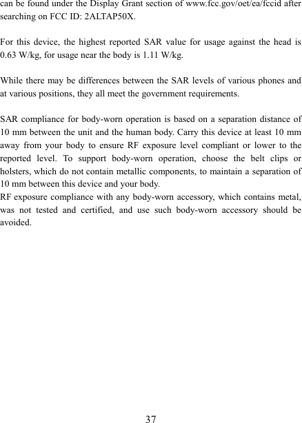   37can be found under the Display Grant section of www.fcc.gov/oet/ea/fccid after searching on FCC ID: 2ALTAP50X.  For  this  device,  the  highest  reported  SAR  value  for  usage  against  the  head  is 0.63 W/kg, for usage near the body is 1.11 W/kg.  While there  may be differences between  the SAR levels of various phones and at various positions, they all meet the government requirements.  SAR compliance for body-worn  operation  is based on  a separation distance  of 10 mm between the unit and the human body. Carry this device at least 10 mm away  from  your  body  to  ensure  RF  exposure  level  compliant  or  lower  to  the reported  level.  To  support  body-worn  operation,  choose  the  belt  clips  or holsters, which do not contain metallic components, to maintain a separation of 10 mm between this device and your body.   RF exposure compliance with any  body-worn  accessory, which contains metal, was  not  tested  and  certified,  and  use  such  body-worn  accessory  should  be avoided.  