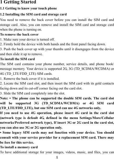   5 1 Getting Started 1.1 Getting to know your touch phone 1.2 Installing the SIM card and storage card You  need  to  remove  the  back  cover  before  you  can  install  the  SIM  card  and storage card.  Also,  you  can  remove and install the SIM card and storage card when the phone is turning on. To remove the back cover   1. Make sure your device is turned off. 2. Firmly hold the device with both hands and the front panel facing down.   3. Push the back cover up with your thumbs until it disengages from the device and then slide it up to remove.   To install the SIM card   The  SIM  card  contains  your  phone  number,  service  details,  and  phone  book/ message memory. Your device is supported 2G, 3G (TD_SCDMA/WCDMA) or 4G (TD_LTE/FDD_LTE) SIM cards.   1. Remove the back cover if it is installed.   2. Locate the SIM card slot, and then insert the SIM card with its gold contacts facing down and its cut-off corner facing out the card slot.   3. Slide the SIM card completely into the slot. Note: &bull; The phone  can  be  supported  the  double SIM cards. The card slot will  be  supported  3G  (TD_SCDMA/WCDMA)  or  4G  SIM  card (TD_LTE/FDD_LTE), but one SIM card can use 4G networks only. If  you  need  to  use  4G  operation,  please  insert  4G  card  in  the  card  slot (network  type  is  default  4G,  defined  in  the  menu  Settings/More/Cellular networks/Preferred network type), If insert 3G or 2G card in the card slot, you can also use 3G or 2G operation only. &bull;  Some  legacy  SIM  cards  may  not  function  with  your  device.  You  should consult with your service provider for a replacement SIM card. There may be fees for this service.   To install a memory card To  have additional  storage  for  your  images,  videos,  music,  and  files,  you  can 