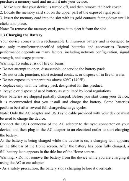   6 purchase a memory card and install it into your device. 1. Make sure that your device is turned off, and then remove the back cover. 2. Locate the memory card slot on the upper part of the exposed right panel. 3. Insert the memory card into the slot with its gold contacts facing down until it clicks into place.     Note: To remove the memory card, press it to eject it from the slot. 1.3 Charging the Battery Your device comes with  a rechargeable Lithium-ion  battery  and is designed to use  only  manufacturer-specified  original  batteries  and  accessories.  Battery performance depends on  many factors, including network configuration, signal strength, and usage patterns.   Warning: To reduce risk of fire or burns: &bull; Do not attempt to open, disassemble, or service the battery pack. &bull; Do not crush, puncture, short external contacts, or dispose of in fire or water.   &bull; Do not expose to temperatures above 60&deg;C (140&deg;F).   &bull; Replace only with the battery pack designated for this product. &bull; Recycle or dispose of used battery as stipulated by local regulations.     New batteries are shipped partially charged. Before you start using your device, it  is  recommended  that  you  install  and  charge  the  battery.  Some  batteries perform best after several full charge/discharge cycles.     Note: Only the AC adapter and USB sync cable provided with your device must be used to charge the device.   Connect  the  USB  connector  of  the  AC  adapter  to  the  sync  connector  on  your device, and then plug in  the AC adapter  to an electrical outlet to start charging the battery.     As the battery is being charged while the device is  on, a charging icon appears in the title  bar of the Home screen.  After the battery has been  fully  charged,  a full battery icon appears in the title bar of the Home screen.     Warning: &bull; Do not remove the battery from the device while you are charging it using the AC or car adapter.   &bull; As a safety precaution, the battery stops charging before it overheats. 