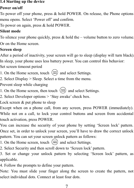   7 1.4 Starting up the device Power on/off   To power off your phone, press &amp; hold POWER. On release, the Phone options menu opens. Select &lsquo;Power off&rsquo; and confirm.   To power on again, press &amp; hold POWER. Silent mode   To silence your phone quickly, press &amp; hold the &ndash; volume button to zero volume. Or on the Home screen. Screen sleep   After a period of inactivity, your screen will go to sleep (display will turn black). In sleep, your phone uses less battery power. You can control this behavior:   Set screen timeout period 1. On the Home screen, touch   and select Settings.   2. Select Display > Sleep. Select a time from the menu.   Prevent sleep while charging 1. On the Home screen, then touch   and select Settings.   2. Select Developer options > &lsquo;Stay awake&rsquo; check box.   Lock screen &amp; put phone to sleep   Except  when  on  a  phone  call,  from  any  screen,  press  POWER  (immediately). While  not  on  a  call,  to  lock  your  control  buttons  and  screen  from  accidental touch activation, press POWER. You  can  increase  the  security  of  your  phone  by  setting  &lsquo;Screen  lock&rsquo;  pattern. Once set, in order to unlock your screen, you&rsquo;ll have to draw the correct unlock pattern. You can set your screen unlock pattern as follows:   1. On the Home screen, touch    and select Settings.   2. Select Security and then scroll down to &lsquo;Screen lock&rsquo; pattern. 3.  Set  or  change  your  unlock  pattern  by  selecting  &lsquo;Screen  lock&rsquo;  pattern,  as applicable. 4. Follow the prompts to define your pattern.   Note:  You  must  slide  your  finger  along  the  screen  to  create  the  pattern,  not select individual dots. Connect at least four dots. 