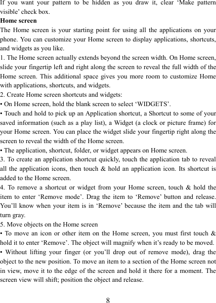   8 If  you  want  your  pattern  to  be  hidden  as  you  draw  it,  clear  &lsquo;Make  pattern visible&rsquo; check box.   Home screen The  Home  screen  is  your  starting  point  for  using  all  the  applications  on  your phone. You can customize your Home screen to display applications, shortcuts, and widgets as you like.   1. The Home screen actually extends beyond the screen width. On Home screen, slide your fingertip left and right along the screen to reveal the full width of the Home screen. This additional space gives you more room to customize Home with applications, shortcuts, and widgets.   2. Create Home screen shortcuts and widgets:   &bull; On Home screen, hold the blank screen to select &lsquo;WIDGETS&rsquo;. &bull; Touch and hold to pick up an Application shortcut, a Shortcut to some of your saved information  (such as a play list), a Widget (a  clock or  picture frame) for your Home screen. You can place the widget slide your fingertip right along the screen to reveal the width of the Home screen. &bull; The application, shortcut, folder, or widget appears on Home screen.   3. To create  an application shortcut quickly, touch the  application tab  to reveal all the application  icons,  then touch &amp;  hold an application icon.  Its shortcut is added to the Home screen. 4.  To  remove  a  shortcut  or  widget  from  your  Home  screen,  touch  &amp;  hold  the item  to  enter  &lsquo;Remove  mode&rsquo;.  Drag  the  item  to  &lsquo;Remove&rsquo;  button  and  release. You&rsquo;ll know when  your item is  in &lsquo;Remove&rsquo; because the  item and the  tab will turn gray. 5. Move objects on the Home screen   &bull; To  move  an  icon  or  other  item on the Home  screen,  you  must first touch &amp; hold it to enter &lsquo;Remove&rsquo;. The object will magnify when it&rsquo;s ready to be moved.   &bull;  Without  lifting  your  finger  (or  you&rsquo;ll  drop  out  of  remove  mode),  drag  the object to the new position. To move an item to a section of the Home screen not in view, move it to the edge of the screen and hold it there for a moment. The screen view will shift; position the object and release.   