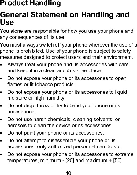 10 Product Handling General Statement on Handling and Use You alone are responsible for how you use your phone and any consequences of its use. You must always switch off your phone wherever the use of a phone is prohibited. Use of your phone is subject to safety measures designed to protect users and their environment.   Always treat your phone and its accessories with care and keep it in a clean and dust-free place.   Do not expose your phone or its accessories to open flames or lit tobacco products.   Do not expose your phone or its accessories to liquid, moisture or high humidity.   Do not drop, throw or try to bend your phone or its accessories.   Do not use harsh chemicals, cleaning solvents, or aerosols to clean the device or its accessories.   Do not paint your phone or its accessories.   Do not attempt to disassemble your phone or its accessories, only authorized personnel can do so.   Do not expose your phone or its accessories to extreme temperatures, minimum - [20] and maximum + [50] 