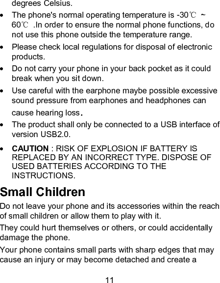 11 degrees Celsius.   The phone's normal operating temperature is -30℃  ~ 60℃  .In order to ensure the normal phone functions, do not use this phone outside the temperature range.   Please check local regulations for disposal of electronic products.   Do not carry your phone in your back pocket as it could break when you sit down.   Use careful with the earphone maybe possible excessive sound pressure from earphones and headphones can   cause hearing loss.   The product shall only be connected to a USB interface of version USB2.0.  CAUTION : RISK OF EXPLOSION IF BATTERY IS REPLACED BY AN INCORRECT TYPE. DISPOSE OF USED BATTERIES ACCORDING TO THE INSTRUCTIONS. Small Children Do not leave your phone and its accessories within the reach of small children or allow them to play with it. They could hurt themselves or others, or could accidentally damage the phone. Your phone contains small parts with sharp edges that may cause an injury or may become detached and create a 