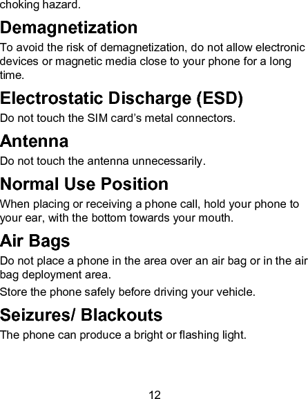 12 choking hazard. Demagnetization To avoid the risk of demagnetization, do not allow electronic devices or magnetic media close to your phone for a long time. Electrostatic Discharge (ESD) Do not touch the SIM card&rsquo;s metal connectors. Antenna Do not touch the antenna unnecessarily. Normal Use Position When placing or receiving a phone call, hold your phone to your ear, with the bottom towards your mouth. Air Bags Do not place a phone in the area over an air bag or in the air bag deployment area. Store the phone safely before driving your vehicle. Seizures/ Blackouts The phone can produce a bright or flashing light. 