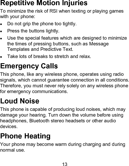13 Repetitive Motion Injuries To minimize the risk of RSI when texting or playing games with your phone:  Do not grip the phone too tightly.  Press the buttons lightly.  Use the special features which are designed to minimize the times of pressing buttons, such as Message Templates and Predictive Text.  Take lots of breaks to stretch and relax. Emergency Calls This phone, like any wireless phone, operates using radio signals, which cannot guarantee connection in all conditions. Therefore, you must never rely solely on any wireless phone for emergency communications. Loud Noise This phone is capable of producing loud noises, which may damage your hearing. Turn down the volume before using headphones, Bluetooth stereo headsets or other audio devices. Phone Heating Your phone may become warm during charging and during normal use. 
