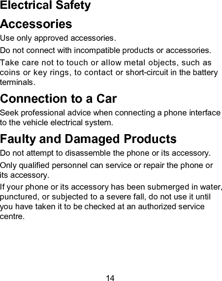 14 Electrical Safety Accessories Use only approved accessories. Do not connect with incompatible products or accessories. Take care not to touch or allow metal objects, such as coins or key rings, to contact or short-circuit in the battery terminals. Connection to a Car Seek professional advice when connecting a phone interface to the vehicle electrical system. Faulty and Damaged Products Do not attempt to disassemble the phone or its accessory. Only qualified personnel can service or repair the phone or its accessory. If your phone or its accessory has been submerged in water, punctured, or subjected to a severe fall, do not use it until you have taken it to be checked at an authorized service centre. 