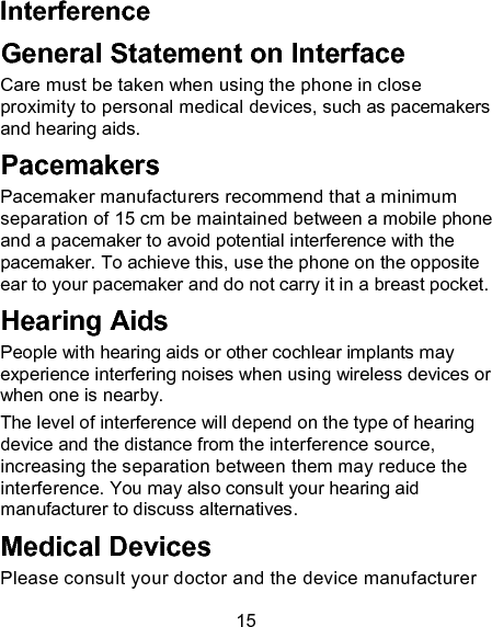 15 Interference   General Statement on Interface Care must be taken when using the phone in close proximity to personal medical devices, such as pacemakers and hearing aids. Pacemakers Pacemaker manufacturers recommend that a minimum separation of 15 cm be maintained between a mobile phone and a pacemaker to avoid potential interference with the pacemaker. To achieve this, use the phone on the opposite ear to your pacemaker and do not carry it in a breast pocket. Hearing Aids People with hearing aids or other cochlear implants may experience interfering noises when using wireless devices or when one is nearby. The level of interference will depend on the type of hearing device and the distance from the interference source, increasing the separation between them may reduce the interference. You may also consult your hearing aid manufacturer to discuss alternatives. Medical Devices Please consult your doctor and the device manufacturer 