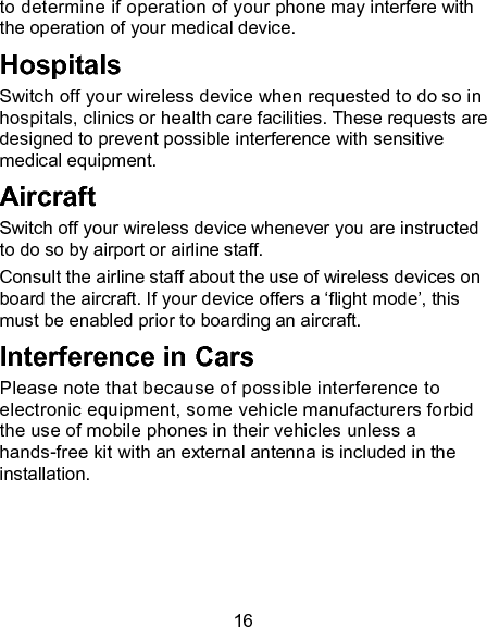 16 to determine if operation of your phone may interfere with the operation of your medical device. Hospitals Switch off your wireless device when requested to do so in hospitals, clinics or health care facilities. These requests are designed to prevent possible interference with sensitive medical equipment. Aircraft Switch off your wireless device whenever you are instructed to do so by airport or airline staff. Consult the airline staff about the use of wireless devices on board the aircraft. If your device offers a &lsquo;flight mode&rsquo;, this must be enabled prior to boarding an aircraft. Interference in Cars Please note that because of possible interference to electronic equipment, some vehicle manufacturers forbid the use of mobile phones in their vehicles unless a hands-free kit with an external antenna is included in the installation. 