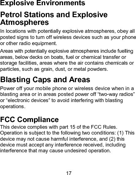 17 Explosive Environments Petrol Stations and Explosive Atmospheres In locations with potentially explosive atmospheres, obey all posted signs to turn off wireless devices such as your phone or other radio equipment. Areas with potentially explosive atmospheres include fuelling areas, below decks on boats, fuel or chemical transfer or storage facilities, areas where the air contains chemicals or particles, such as grain, dust, or metal powders. Blasting Caps and Areas Power off your mobile phone or wireless device when in a blasting area or in areas posted power off &ldquo;two-way radios&rdquo; or &ldquo;electronic devices&rdquo; to avoid interfering with blasting operations. FCC Compliance This device complies with part 15 of the FCC Rules. Operation is subject to the following two conditions: (1) This device may not cause harmful interference, and (2) this device must accept any interference received, including interference that may cause undesired operation.  