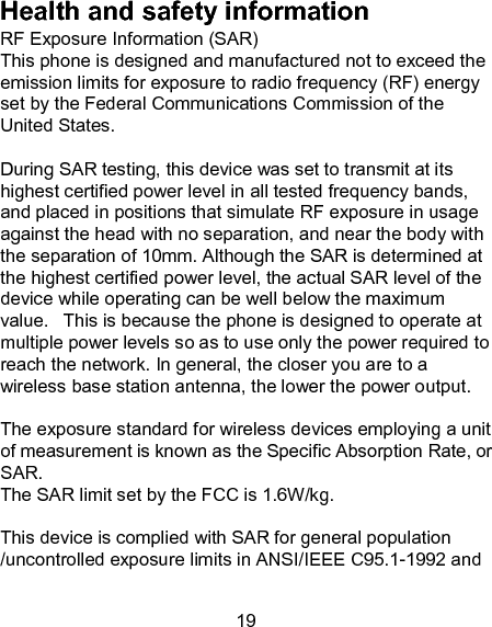 19 Health and safety information RF Exposure Information (SAR) This phone is designed and manufactured not to exceed the emission limits for exposure to radio frequency (RF) energy set by the Federal Communications Commission of the United States.    During SAR testing, this device was set to transmit at its highest certified power level in all tested frequency bands, and placed in positions that simulate RF exposure in usage against the head with no separation, and near the body with the separation of 10mm. Although the SAR is determined at the highest certified power level, the actual SAR level of the device while operating can be well below the maximum value.   This is because the phone is designed to operate at multiple power levels so as to use only the power required to reach the network. In general, the closer you are to a wireless base station antenna, the lower the power output.  The exposure standard for wireless devices employing a unit of measurement is known as the Specific Absorption Rate, or SAR.  The SAR limit set by the FCC is 1.6W/kg.   This device is complied with SAR for general population /uncontrolled exposure limits in ANSI/IEEE C95.1-1992 and 