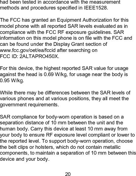 20 had been tested in accordance with the measurement methods and procedures specified in IEEE1528.  The FCC has granted an Equipment Authorization for this model phone with all reported SAR levels evaluated as in compliance with the FCC RF exposure guidelines. SAR information on this model phone is on file with the FCC and can be found under the Display Grant section of www.fcc.gov/oet/ea/fccid after searching on   FCC ID: 2ALTAPRO450X.  For this device, the highest reported SAR value for usage against the head is 0.69 W/kg, for usage near the body is 0.95 W/kg.  While there may be differences between the SAR levels of various phones and at various positions, they all meet the government requirements.  SAR compliance for body-worn operation is based on a separation distance of 10 mm between the unit and the human body. Carry this device at least 10 mm away from your body to ensure RF exposure level compliant or lower to the reported level. To support body-worn operation, choose the belt clips or holsters, which do not contain metallic components, to maintain a separation of 10 mm between this device and your body.   