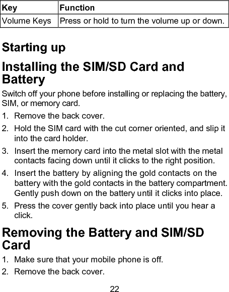 22 Key  Function Volume Keys  Press or hold to turn the volume up or down.  Starting up Installing the SIM/SD Card and Battery  Switch off your phone before installing or replacing the battery, SIM, or memory card.   1.  Remove the back cover. 2.  Hold the SIM card with the cut corner oriented, and slip it into the card holder.   3.  Insert the memory card into the metal slot with the metal contacts facing down until it clicks to the right position. 4.  Insert the battery by aligning the gold contacts on the battery with the gold contacts in the battery compartment. Gently push down on the battery until it clicks into place. 5.  Press the cover gently back into place until you hear a click. Removing the Battery and SIM/SD Card 1.  Make sure that your mobile phone is off. 2.  Remove the back cover. 