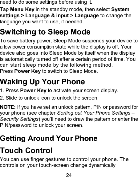 24 need to do some settings before using it. Tap Menu Key in the standby mode, then select System settings > Language &amp; input > Language to change the language you want to use, if needed. Switching to Sleep Mode To save battery power, Sleep Mode suspends your device to a low-power-consumption state while the display is off. Your device also goes into Sleep Mode by itself when the display is automatically turned off after a certain period of time. You can start sleep mode by the following method.   Press Power Key to switch to Sleep Mode. Waking Up Your Phone 1. Press Power Key to activate your screen display. 2. Slide to unlock icon to unlock the screen. NOTE: If you have set an unlock pattern, PIN or password for your phone (see chapter Sorting out Your Phone Settings &ndash; Security Settings) you&rsquo;ll need to draw the pattern or enter the PIN/password to unlock your screen. Getting Around Your Phone Touch Control You can use finger gestures to control your phone. The controls on your touch-screen change dynamically 