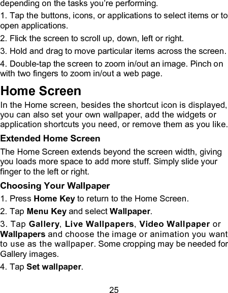 25 depending on the tasks you&rsquo;re performing. 1. Tap the buttons, icons, or applications to select items or to open applications. 2. Flick the screen to scroll up, down, left or right. 3. Hold and drag to move particular items across the screen. 4. Double-tap the screen to zoom in/out an image. Pinch on with two fingers to zoom in/out a web page. Home Screen In the Home screen, besides the shortcut icon is displayed, you can also set your own wallpaper, add the widgets or application shortcuts you need, or remove them as you like.   Extended Home Screen The Home Screen extends beyond the screen width, giving you loads more space to add more stuff. Simply slide your finger to the left or right.   Choosing Your Wallpaper     1. Press Home Key to return to the Home Screen.   2. Tap Menu Key and select Wallpaper.   3. Tap Gallery, Live Wallpapers, Video Wallpaper or Wallpapers and choose the image or animation you want to use as the wallpaper. Some cropping may be needed for Gallery images.   4. Tap Set wallpaper.   