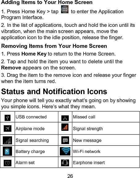 26 Adding Items to Your Home Screen 1. Press Home Key > tap    to enter the Application Program Interface. 2. In the list of applications, touch and hold the icon until its vibration, when the main screen appears, move the application icon to the idle position, release the finger. Removing Items from Your Home Screen 1. Press Home Key to return to the Home Screen.   2. Tap and hold the item you want to delete until the Remove appears on the screen. 3. Drag the item to the remove icon and release your finger when the item turns red. Status and Notification Icons Your phone will tell you exactly what&rsquo;s going on by showing you simple icons. Here&rsquo;s what they mean.  USB connected  Missed call  Airplane mode  Signal strength  Signal searching  New message  Battery charge  Wi-Fi network  Alarm set  Earphone insert 