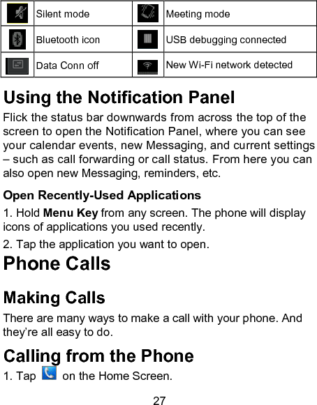 27  Silent mode  Meeting mode  Bluetooth icon  USB debugging connected  Data Conn off  New Wi-Fi network detected  Using the Notification Panel                       Flick the status bar downwards from across the top of the screen to open the Notification Panel, where you can see your calendar events, new Messaging, and current settings &ndash; such as call forwarding or call status. From here you can also open new Messaging, reminders, etc.    Open Recently-Used Applications 1. Hold Menu Key from any screen. The phone will display icons of applications you used recently. 2. Tap the application you want to open. Phone Calls Making Calls There are many ways to make a call with your phone. And they&rsquo;re all easy to do. Calling from the Phone 1. Tap    on the Home Screen.  