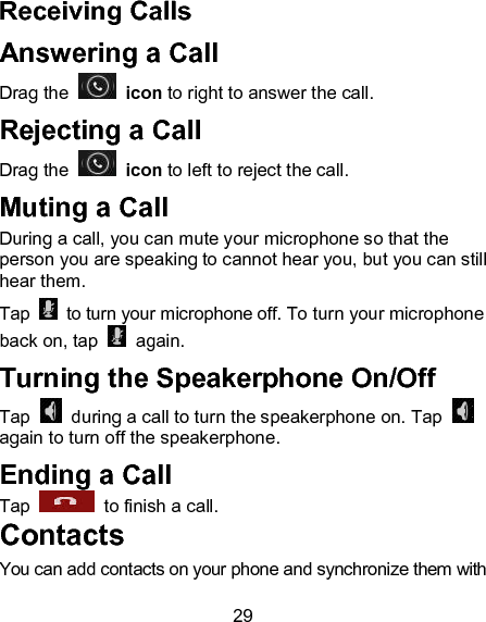 29 Receiving Calls Answering a Call Drag the    icon to right to answer the call. Rejecting a Call Drag the    icon to left to reject the call. Muting a Call During a call, you can mute your microphone so that the person you are speaking to cannot hear you, but you can still hear them. Tap    to turn your microphone off. To turn your microphone back on, tap   again. Turning the Speakerphone On/Off Tap    during a call to turn the speakerphone on. Tap   again to turn off the speakerphone.   Ending a Call Tap    to finish a call.          Contacts                                 You can add contacts on your phone and synchronize them with 