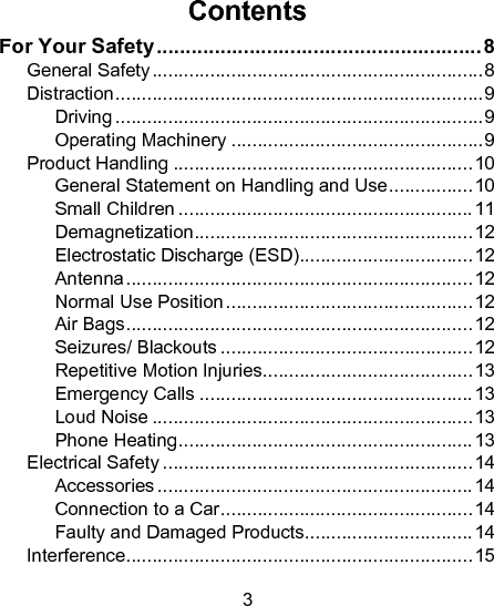 3  Contents For Your Safety ........................................................ 8 General Safety ............................................................... 8 Distraction ...................................................................... 9 Driving ...................................................................... 9 Operating Machinery ................................................ 9 Product Handling ......................................................... 10 General Statement on Handling and Use ................ 10 Small Children ........................................................ 11 Demagnetization ..................................................... 12 Electrostatic Discharge (ESD) ................................. 12 Antenna .................................................................. 12 Normal Use Position ............................................... 12 Air Bags .................................................................. 12 Seizures/ Blackouts ................................................ 12 Repetitive Motion Injuries ........................................ 13 Emergency Calls .................................................... 13 Loud Noise ............................................................. 13 Phone Heating ........................................................ 13 Electrical Safety ........................................................... 14 Accessories ............................................................ 14 Connection to a Car ................................................ 14 Faulty and Damaged Products ................................ 14 Interference .................................................................. 15 