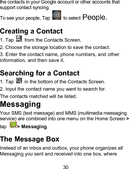 30 the contacts in your Google account or other accounts that support contact syncing.  To see your people, Tap    to select People.  Creating a Contact 1. Tap   from the Contacts Screen.                                   2. Choose the storage location to save the contact. 3. Enter the contact name, phone numbers, and other information, and then save it.                                                 Searching for a Contact 1. Tap    in the bottom of the Contacts Screen.                 2. Input the contact name you want to search for.                 The contacts matched will be listed.                                         Messaging Your SMS (text message) and MMS (multimedia messaging service) are combined into one menu on the Home Screen > tap > Messaging.                                The Message Box Instead of an inbox and outbox, your phone organizes all Messaging you sent and received into one box, where 