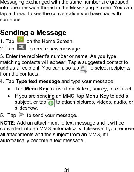 31 Messaging exchanged with the same number are grouped into one message thread in the Messaging Screen. You can tap a thread to see the conversation you have had with someone. Sending a Message 1. Tap    on the Home Screen. 2. Tap   to create new message. 3. Enter the recipient&rsquo;s number or name. As you type, matching contacts will appear. Tap a suggested contact to add as a recipient. You can also tap        to select recipients from the contacts. 4. Tap Type text message and type your message.   Tap Menu Key to insert quick text, smiley, or contact.   If you are sending an MMS, tap Menu Key to add a subject, or tap        to attach pictures, videos, audio, or slideshow.   5.  Tap    to send your message. NOTE: Add an attachment to text message and it will be converted into an MMS automatically. Likewise if you remove all attachments and the subject from an MMS, it&rsquo;ll automatically become a text message.   