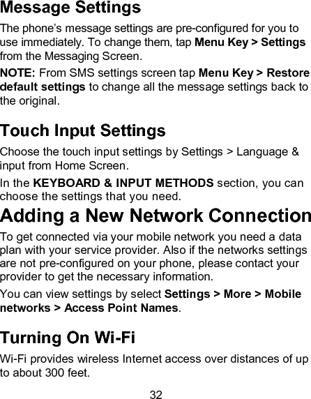 32 Message Settings The phone&rsquo;s message settings are pre-configured for you to use immediately. To change them, tap Menu Key > Settings from the Messaging Screen.   NOTE: From SMS settings screen tap Menu Key > Restore default settings to change all the message settings back to the original. Touch Input Settings Choose the touch input settings by Settings > Language &amp; input from Home Screen. In the KEYBOARD &amp; INPUT METHODS section, you can choose the settings that you need. Adding a New Network Connection To get connected via your mobile network you need a data plan with your service provider. Also if the networks settings are not pre-configured on your phone, please contact your provider to get the necessary information.   You can view settings by select Settings > More > Mobile networks > Access Point Names. Turning On Wi-Fi   Wi-Fi provides wireless Internet access over distances of up to about 300 feet. 